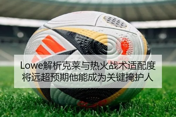 Lowe解析克莱与热火战术适配度将远超预期他能成为关键掩护人